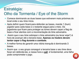 Estratégia:
Olho da Tormenta / Eye of the Storm
 Comece dominando as duas bases que estiverem mais próximas do
local onde o seu time inicia.
 Após definir quem ficará para defender as bases, mande 1 (hum)
jogador para cada base e o restante segue para o meio. Os
jogadores que ficam para proteger as torres devem capar a flag da
base e ficar atentos com a movimentação do time adversário.
 Assim que o seu time sobrepor o time adversário (ou levar wipe*) é
hora de avançar até a terceira base. Apenas os healers devem
tentar capar a flag durante o combate.
 A melhor forma de garantir uma vitória tranquila é dominando 3
bases.
 Assim que o seu grupo conseguir a terceira base o seu time deve
focar em defende-las, e nessa hora o call é fundamental, uma falha
pode comprometer o jogo.
 