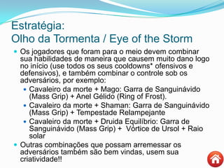 Estratégia:
Olho da Tormenta / Eye of the Storm
 Os jogadores que foram para o meio devem combinar
sua habilidades de maneira que causem muito dano logo
no início (use todos os seus cooldowns* ofensivos e
defensivos), e também combinar o controle sob os
adversários, por exemplo:
 Cavaleiro da morte + Mago: Garra de Sanguinávido
(Mass Grip) + Anel Gélido (Ring of Frost).
 Cavaleiro da morte + Shaman: Garra de Sanguinávido
(Mass Grip) + Tempestade Relampejante
 Cavaleiro da morte + Druida Equilíbrio: Garra de
Sanguinávido (Mass Grip) + Vórtice de Ursol + Raio
solar
 Outras combinações que possam arremessar os
adversários também são bem vindas, usem sua
criatividade!!
 