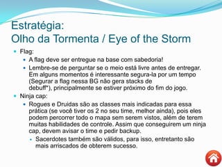 Estratégia:
Olho da Tormenta / Eye of the Storm
 Flag:
 A flag deve ser entregue na base com sabedoria!
 Lembre-se de perguntar se o meio está livre antes de entregar.
Em alguns momentos é interessante segura-la por um tempo
(Segurar a flag nessa BG não gera stacks de
debuff*), principalmente se estiver próximo do fim do jogo.
 Ninja cap:
 Rogues e Druidas são as classes mais indicadas para essa
prática (se você tiver os 2 no seu time, melhor ainda), pois eles
podem percorrer todo o mapa sem serem vistos, além de terem
muitas habilidades de controle. Assim que conseguirem um ninja
cap, devem avisar o time e pedir backup.
 Sacerdotes também são válidos, para isso, entretanto são
mais arriscados de obterem sucesso.
 