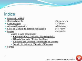 Índice
 Montando a RBG
 Comportamento
 Comunicação
 Addons Obrigatórios
 Líder de Campo de Batalha Ranqueado
 Mapas
 Mapas e suas estratégias:
 Ravina do Brado Guerreiro /Warsong Gulch
 Olho da Tormenta / Eye of the Storm
 A Batalha por Guilnéas / The Battle for Gilneas
 Templo de Kotmogu / Temple of Kotmogu
 Fontes
.
Use a casa para retornar ao índice
Clique em um
dos títulos
sublinhados
para seguir
direto a ele.
 