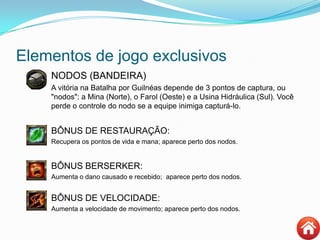 Elementos de jogo exclusivos
NODOS (BANDEIRA)
 A vitória na Batalha por Guilnéas depende de 3 pontos de captura, ou
"nodos": a Mina (Norte), o Farol (Oeste) e a Usina Hidráulica (Sul). Você
perde o controle do nodo se a equipe inimiga capturá-lo.
BÔNUS DE RESTAURAÇÃO:
 Recupera os pontos de vida e mana; aparece perto dos nodos.
BÔNUS BERSERKER:
 Aumenta o dano causado e recebido; aparece perto dos nodos.
BÔNUS DE VELOCIDADE:
 Aumenta a velocidade de movimento; aparece perto dos nodos.
 