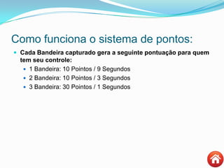 Como funciona o sistema de pontos:
 Cada Bandeira capturado gera a seguinte pontuação para quem
tem seu controle:
 1 Bandeira: 10 Pointos / 9 Segundos
 2 Bandeira: 10 Pointos / 3 Segundos
 3 Bandeira: 30 Pointos / 1 Segundos
 