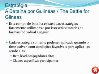 Estratégia:
A Batalha por Guilnéas / The Battle for
Gilneas
 Este campo de batalha existe duas estratégias
fortemente utilizadas e por isso serão tratadas de
formas individual a seguir.
 Cada estratégia somente pode ser aplicada quando o
time estiver com condições favoráveis para aplica-las
sendo elas:
 Item level dos jogadores alto;
 Classes específicas participantes;
 