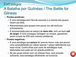 Estratégia:
A Batalha por Guilnéas / The Battle for
Gilneas
 Pontos positivos:
 É uma estratégia bem fácil de executar e a maioria dos grupos
fazem uso dela.
 Recomendada para grupos com pouco (ou até nenhum)
entrosamento.
 É recomendada para as setup‟s de dano alto, com um bom call
de target. O time consegue vantagem no choque, garantindo
assim a base de WW sem maiores problemas.
 Pontos negativos:
 É uma estratégia que parece ter poucos riscos, mas que possui
uma vulnerabilidade por utilizar apenas 1 player defendendo sua
base inicial. Contra times que usam de estratégias mais
elaboradas isso pode ser um grande problema.
 Se seu grupo estiver com um choque fraco, sem pressão
suficiente, esta estratégia dificilmente vai funcionar.
 