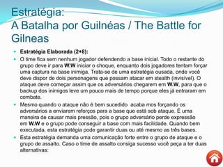 Estratégia:
A Batalha por Guilnéas / The Battle for
Gilneas
 Estratégia Elaborada (2+8):
 O time fica sem nenhum jogador defendendo a base inicial. Todo o restante do
grupo deve ir para W.W iniciar o choque, enquanto dois jogadores tentam forçar
uma captura na base inimiga. Trata-se de uma estratégia ousada, onde você
deve dispor de dois personagens que possam atacar em stealth (invisível). O
ataque deve começar assim que os adversários chegarem em W.W, para que o
backup dos inimigos leve um pouco mais de tempo porque eles já entraram em
combate.
 Mesmo quando o ataque não é bem sucedido acaba mos forçando os
adversários a enviarem reforços para a base que está sob ataque. É uma
maneira de causar mais pressão, pois o grupo adversário perde expressão
em W.W e o grupo pode conseguir a base com mais facilidade. Quando bem
executada, esta estratégia pode garantir duas ou até mesmo as três bases.
 Esta estratégia demanda uma comunicação forte entre o grupo de ataque e o
grupo de assalto. Caso o time de assalto consiga sucesso você peça a ter duas
alternativas:
 