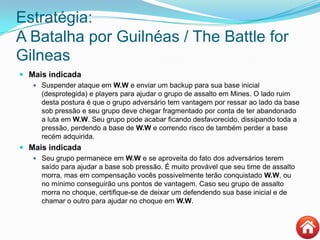 Estratégia:
A Batalha por Guilnéas / The Battle for
Gilneas
 Mais indicada
 Suspender ataque em W.W e enviar um backup para sua base inicial
(desprotegida) e players para ajudar o grupo de assalto em Mines. O lado ruim
desta postura é que o grupo adversário tem vantagem por ressar ao lado da base
sob pressão e seu grupo deve chegar fragmentado por conta de ter abandonado
a luta em W.W. Seu grupo pode acabar ficando desfavorecido, dissipando toda a
pressão, perdendo a base de W.W e correndo risco de também perder a base
recém adquirida.
 Mais indicada
 Seu grupo permanece em W.W e se aproveita do fato dos adversários terem
saído para ajudar a base sob pressão. É muito provável que seu time de assalto
morra, mas em compensação vocês possivelmente terão conquistado W.W, ou
no mínimo conseguirão uns pontos de vantagem. Caso seu grupo de assalto
morra no choque, certifique-se de deixar um defendendo sua base inicial e de
chamar o outro para ajudar no choque em W.W.
 