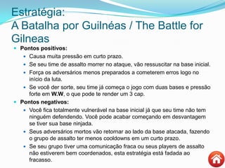 Estratégia:
A Batalha por Guilnéas / The Battle for
Gilneas
 Pontos positivos:
 Causa muita pressão em curto prazo.
 Se seu time de assalto morrer no ataque, vão ressuscitar na base inicial.
 Força os adversários menos preparados a cometerem erros logo no
início da luta.
 Se você der sorte, seu time já começa o jogo com duas bases e pressão
forte em W.W, o que pode te render um 3 cap.
 Pontos negativos:
 Você fica totalmente vulnerável na base inicial já que seu time não tem
ninguém defendendo. Você pode acabar começando em desvantagem
se tiver sua base ninjada.
 Seus adversários mortos vão retornar ao lado da base atacada, fazendo
o grupo de assalto ter menos cooldowns em um curto prazo.
 Se seu grupo tiver uma comunicação fraca ou seus players de assalto
não estiverem bem coordenados, esta estratégia está fadada ao
fracasso.
 