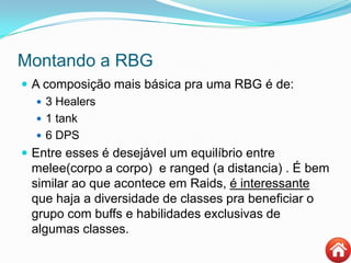Montando a RBG
 A composição mais básica pra uma RBG é de:
 3 Healers
 1 tank
 6 DPS
 Entre esses é desejável um equilíbrio entre
melee(corpo a corpo) e ranged (a distancia) . É bem
similar ao que acontece em Raids, é interessante
que haja a diversidade de classes pra beneficiar o
grupo com buffs e habilidades exclusivas de
algumas classes.
 