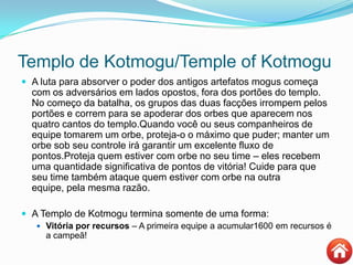 Templo de Kotmogu/Temple of Kotmogu
 A luta para absorver o poder dos antigos artefatos mogus começa
com os adversários em lados opostos, fora dos portões do templo.
No começo da batalha, os grupos das duas facções irrompem pelos
portões e correm para se apoderar dos orbes que aparecem nos
quatro cantos do templo.Quando você ou seus companheiros de
equipe tomarem um orbe, proteja-o o máximo que puder; manter um
orbe sob seu controle irá garantir um excelente fluxo de
pontos.Proteja quem estiver com orbe no seu time – eles recebem
uma quantidade significativa de pontos de vitória! Cuide para que
seu time também ataque quem estiver com orbe na outra
equipe, pela mesma razão.
 A Templo de Kotmogu termina somente de uma forma:
 Vitória por recursos – A primeira equipe a acumular1600 em recursos é
a campeã!
 