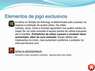 Elementos de jogo exclusivos
 A vitória no Templo de Kotmogu é determinada pelo sucesso na
captura e proteção de quatro orbes. Os orbes
(verdes, azuis, roxos e laranja) aguardam nos quatro cantos do
mapa.Ter um orbe concede à equipe pontos de vitória enquanto
ele é mantido. Portadores de orbes causam e recebem dano
aumentado, além de cura reduzida. Esses efeitos são
irrelevantes no início, mas aumentam conforme o portador do
orbe permanece vivo.
BÔNUS BERSERKER:
 Aumenta o dano causado e recebido; aparece perto dos nodos.
 