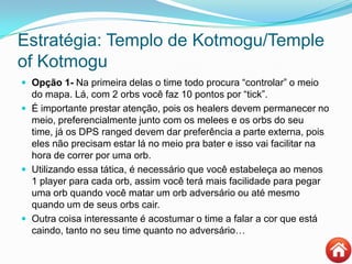 Estratégia: Templo de Kotmogu/Temple
of Kotmogu
 Opção 1- Na primeira delas o time todo procura “controlar” o meio
do mapa. Lá, com 2 orbs você faz 10 pontos por “tick”.
 É importante prestar atenção, pois os healers devem permanecer no
meio, preferencialmente junto com os melees e os orbs do seu
time, já os DPS ranged devem dar preferência a parte externa, pois
eles não precisam estar lá no meio pra bater e isso vai facilitar na
hora de correr por uma orb.
 Utilizando essa tática, é necessário que você estabeleça ao menos
1 player para cada orb, assim você terá mais facilidade para pegar
uma orb quando você matar um orb adversário ou até mesmo
quando um de seus orbs cair.
 Outra coisa interessante é acostumar o time a falar a cor que está
caindo, tanto no seu time quanto no adversário…
 
