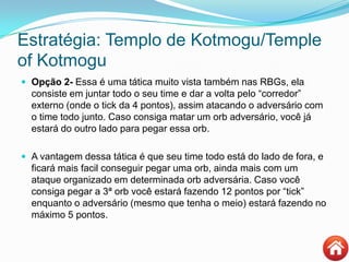 Estratégia: Templo de Kotmogu/Temple
of Kotmogu
 Opção 2- Essa é uma tática muito vista também nas RBGs, ela
consiste em juntar todo o seu time e dar a volta pelo “corredor”
externo (onde o tick da 4 pontos), assim atacando o adversário com
o time todo junto. Caso consiga matar um orb adversário, você já
estará do outro lado para pegar essa orb.
 A vantagem dessa tática é que seu time todo está do lado de fora, e
ficará mais facil conseguir pegar uma orb, ainda mais com um
ataque organizado em determinada orb adversária. Caso você
consiga pegar a 3ª orb você estará fazendo 12 pontos por “tick”
enquanto o adversário (mesmo que tenha o meio) estará fazendo no
máximo 5 pontos.
 