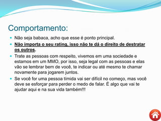 Comportamento:
 Não seja babaca, acho que esse é ponto principal.
 Não importa o seu rating, isso não te dá o direito de destratar
os outros.
 Trate as pessoas com respeito, vivemos em uma sociedade e
estamos em um MMO, por isso, seja legal com as pessoas e elas
vão se lembrar bem de você, te indicar ou até mesmo te chamar
novamente para jogarem juntos.
 Se você for uma pessoa tímida vai ser difícil no começo, mas você
deve se esforçar para perder o medo de falar. É algo que vai te
ajudar aqui e na sua vida também!!!
 