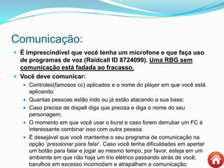 Comunicação:
 É imprescindível que você tenha um microfone e que faça uso
de programas de voz (Raidcall ID 8724099). Uma RBG sem
comunicação está fadada ao fracasso.
 Você deve comunicar:
 Controles(famosos cc) aplicados e o nome do player em que você está
aplicando;
 Quantas pessoas estão indo ou já estão atacando a sua base;
 Caso precise de dispell diga que precisa e diga o nome do seu
personagem;
 O momento em que você usar o burst e caso forem derrubar um FC é
interessante combinar isso com outra pessoa.
 É desejável que você mantenha o seu programa de comunicação na
opção „pressionar para falar‟. Caso você tenha dificuldades em apertar
um botão para falar e jogar ao mesmo tempo, por favor, esteja em um
ambiente em que não haja um trio elétrico passando atrás de você;
barulhos em excesso incomodam e atrapalham a comunicação;
 