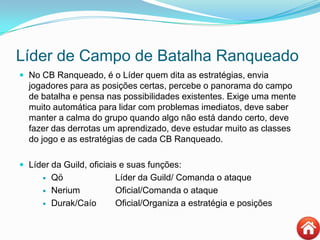 Líder de Campo de Batalha Ranqueado
 No CB Ranqueado, é o Líder quem dita as estratégias, envia
jogadores para as posições certas, percebe o panorama do campo
de batalha e pensa nas possibilidades existentes. Exige uma mente
muito automática para lidar com problemas imediatos, deve saber
manter a calma do grupo quando algo não está dando certo, deve
fazer das derrotas um aprendizado, deve estudar muito as classes
do jogo e as estratégias de cada CB Ranqueado.
 Líder da Guild, oficiais e suas funções:
 Qö Líder da Guild/ Comanda o ataque
 Nerium Oficial/Comanda o ataque
 Durak/Caío Oficial/Organiza a estratégia e posições
 
