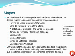 Mapas
 No circuito de RBGs você poderá cair de forma aleatória em um
desses mapas (não sublinhados ainda em construção):
 Ravina do Brado Guerreiro /Warsong;
 Olho da Tormenta / Eye of the Storm;
 A Batalha por Guilnéas / The Battle for Gilneas;
 Templo de Kotmogu / Temple of Kotmogu;
 Bacia Arathi;
 Montes Gêmeos;
 Minas do Estilhaço Prateado;
 Desfiladeiro do Vendaval;
 Em Olho da tormenta você deve capturar a bandeira (flag) assim
como faz em Bacia Arathi, e há algumas proteções que dificultam
que jogadores arremessem os oponentes para fora do mapa.
Clique em um
dos títulos
sublinhados
para seguir
direto a ele.
 