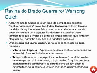 Ravina do Brado Guerreiro/ Warsong
Gulch
 A Ravina Brado Guerreiro é um local de competição no estilo
"capturar a bandeira" entre dois lados. Cada equipe tenta tomar a
bandeira da equipe adversária e retornar com ela para a própria
base, concluindo uma captura. No decorrer da batalha, você
também terá que derrotar ou evitar as forças inimigas que tentarem
bloquear seu caminho e roubar sua bandeira para elas.
 Uma disputa na Ravina Brado Guerreiro pode terminar de duas
maneiras:
 Vitória por Captura – A primeira equipe a capturar a bandeira do
adversário 3 vezes é declarada vencedora.
 Tempo – Se nenhuma equipe tiver capturado 3 bandeiras antes
de o tempo da partida terminar, o jogo acaba. A equipe que tiver
capturado mais bandeiras é declarada campeã. Em caso de
empate técnico, a equipe que tiver capturado a última bandeira
vence.
 