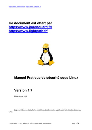 https://www.jmrenouard.fr https://www.lightpath.fr
© Jean-Marie RENOUARD- 2011-2022 – http://www.jmrenouard.fr Page 1/24
Ce document est offert par
https://www.jmrenouard.fr/
https://www.lightpath.fr/
Manuel Pratique de sécurité sous Linux
Version 1.7
20 décembre 2022
Le présent document détaille les procédures de sécurisation type lors d'une installation de serveur
Linux.
 