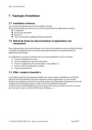 http://www.jmrenouard.fr




7 Topologie d'installation


7.1 Installation minimum
Les serveurs de production doivent être installés a minima.
Nous ne devons donc pas trouver sur un serveur de production les applications suivantes:
       Compilateur
       Serveur non nécessaire
       Serveur X
       Tout environnement graphique dernière génération

7.2 Retrait de toutes les documentations et applications non
    nécessaires

Pour enfin permettre une sécurité optimum sur le serveur de production, nous conseillons de retirer
l'ensemble des applications qui ne sont pas strictement nécessaires au fonctionnement des
applications qu'il héberge.

Les applications à proscrire en priorité sur un serveur de production sont les suivantes :
   • Tous les compilateurs de code;
   • Tous les langages de scripts non nécessaires;
   • Toutes les applications de communication : mail, jabber, irc.
   • Tous les outils de configuration système.
   • Toutes documentations.

7.3 Effet « simple is beautiful »

Les systèmes ayant peu de programme installé sont toujours moins vulnérables car en effet les
failles de sécurité potentielles concernent forcement moins d'applications sur votre serveur.
De plus, les installations minimalistes installent toujours des programmes fondamentaux et qui dit
fondamental dit technologie mature, stable et donc très faiblement vulnérable.
Le fait de ne pas installer d'application serveur permets de ne pas ouvrir de service sur le serveur
qui n'ont rien à y faire ( serveur de Mail, rsync, Portmap, ...)




© Jean-Marie RENOUARD- 2011 – http://www.jmrenouard.fr                                Page 10/19
 