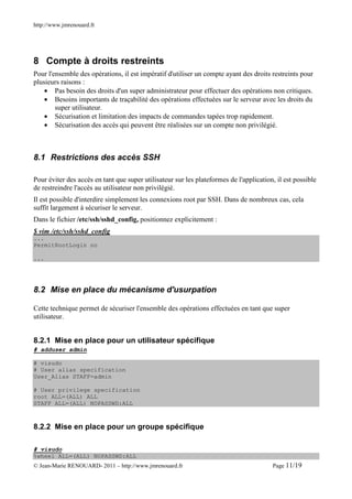http://www.jmrenouard.fr




8 Compte à droits restreints
Pour l'ensemble des opérations, il est impératif d'utiliser un compte ayant des droits restreints pour
plusieurs raisons :
    • Pas besoin des droits d'un super administrateur pour effectuer des opérations non critiques.
    • Besoins importants de traçabilité des opérations effectuées sur le serveur avec les droits du
        super utilisateur.
    • Sécurisation et limitation des impacts de commandes tapées trop rapidement.
    • Sécurisation des accès qui peuvent être réalisées sur un compte non privilégié.



8.1 Restrictions des accès SSH

Pour éviter des accès en tant que super utilisateur sur les plateformes de l'application, il est possible
de restreindre l'accès au utilisateur non privilégié.
Il est possible d'interdire simplement les connexions root par SSH. Dans de nombreux cas, cela
suffit largement à sécuriser le serveur.
Dans le fichier /etc/ssh/sshd_config, positionnez explicitement :
$ vim /etc/ssh/sshd_config
...
PermitRootLogin no

...




8.2 Mise en place du mécanisme d'usurpation

Cette technique permet de sécuriser l'ensemble des opérations effectuées en tant que super
utilisateur.


8.2.1 Mise en place pour un utilisateur spécifique
# adduser admin

# visudo
# User alias specification
User_Alias STAFF=admin

# User privilege specification
root ALL=(ALL) ALL
STAFF ALL=(ALL) NOPASSWD:ALL



8.2.2 Mise en place pour un groupe spécifique

# visudo
%wheel ALL=(ALL) NOPASSWD:ALL
© Jean-Marie RENOUARD- 2011 – http://www.jmrenouard.fr                                  Page 11/19
 