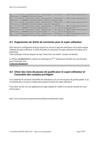 http://www.jmrenouard.fr



Mar 8 11:47:58 localhost sudo: jmrenouard : TTY=pts/0 ; PWD=/home/jmrenouard                          ;
USER=root ; COMMAND=/usr/bin/cpan
Mar 8 11:48:37 localhost sudo: jmrenouard : TTY=pts/0 ; PWD=/home/jmrenouard                          ;
USER=root ; COMMAND=/usr/bin/cpan install Digest::SHA
Mar 8 11:48:56 localhost sudo: jmrenouard : TTY=pts/0 ; PWD=/home/jmrenouard                          ;
USER=root ; COMMAND=/usr/bin/cpan install Template
Mar 8 14:07:50 localhost sudo: jmrenouard : TTY=pts/0 ; PWD=/home/jmrenouard                          ;
USER=root ; COMMAND=/usr/bin/myisamchk -c -v -u /var/lib/mysql/crl/*
Mar 8 14:07:58 localhost sudo: jmrenouard : TTY=pts/0 ; PWD=/home/jmrenouard                          ;
USER=root ; COMMAND=/usr/bin/myisamchk -c -v -u /var/lib/mysql/crl
Mar 8 14:08:06 localhost sudo: jmrenouard : TTY=pts/0 ; PWD=/home/jmrenouard                          ;
USER=root ; COMMAND=/usr/bin/myisamchk -c -v -u /var/lib/mysql/crl/*



8.3 Suppression du droits de connexion pour le super utilisateur

Pour finir de la configuration d'accès sécurisé au serveur et que des utilisateurs ont le droit usurper
l'identité du super utilisateur, il suffit d'interdire la connexion du super utilisateur lui-même sur la
plateforme.
Cette technique évite les attaques de type "brute force ssh attack" courant sur Internet.

Le fichier /etc/passwd doit contenir un astérisque en 2ème champ pour interdire tout mot de passe
pour l'utilisateur root.
$ vim root /etc/passwd
 root:*:…


8.4 Choix des mots de passes de qualité pour le super-utilisateur et
    l'ensemble des comptes privilégiés

Il est impératif de sécuriser l'ensemble des utilisateurs avec un mot de passe de grande qualité. Ceci
est d'autant plus vrai que le compte peut usurper les droits du super-utilisateur.

Voici donc un lien vers une application en ligne capable de valider le niveau de sécurité de votre
mot de passe :



http://www.microsoft.com/protect/yourself/password/checker.mspx




© Jean-Marie RENOUARD- 2011 – http://www.jmrenouard.fr                                  Page 13/19
 