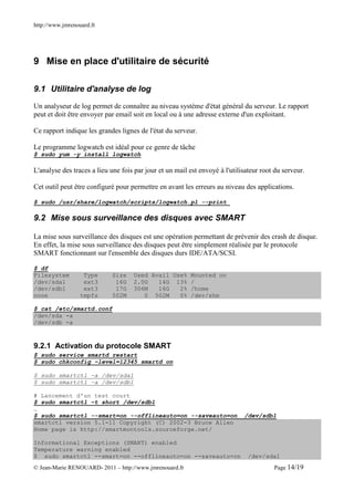 http://www.jmrenouard.fr




9 Mise en place d'utilitaire de sécurité

9.1 Utilitaire d'analyse de log

Un analyseur de log permet de connaître au niveau système d'état général du serveur. Le rapport
peut et doit être envoyer par email soit en local ou à une adresse externe d'un exploitant.

Ce rapport indique les grandes lignes de l'état du serveur.

Le programme logwatch est idéal pour ce genre de tâche
$ sudo yum -y install logwatch

L'analyse des traces a lieu une fois par jour et un mail est envoyé à l'utilisateur root du serveur.

Cet outil peut être configuré pour permettre en avant les erreurs au niveau des applications.

$ sudo /usr/share/logwatch/scripts/logwatch.pl --print

9.2 Mise sous surveillance des disques avec SMART

La mise sous surveillance des disques est une opération permettant de prévenir des crash de disque.
En effet, la mise sous surveillance des disques peut être simplement réalisée par le protocole
SMART fonctionnant sur l'ensemble des disques durs IDE/ATA/SCSI.

$ df
Filesystem         Type      Size   Used Avail Use% Mounted on
/dev/sda1          ext3       16G   2.0G   14G 13% /
/dev/sdb1          ext3       17G   306M   16G   2% /home
none              tmpfs      502M      0 502M    0% /dev/shm

$ cat /etc/smartd.conf
/dev/sda -a
/dev/sdb -a



9.2.1 Activation du protocole SMART
$ sudo service smartd restart
$ sudo chkconfig –level=12345 smartd on

$ sudo smartctl –a /dev/sda1
$ sudo smartctl –a /dev/sdb1

# Lancement d'un test court
$ sudo smartctl –t short /dev/sdb1
…
$ sudo smartctl --smart=on --offlineauto=on --saveauto=on                    /dev/sdb1
smartctl version 5.1-11 Copyright (C) 2002-3 Bruce Allen
Home page is http://smartmontools.sourceforge.net/

Informational Exceptions (SMART) enabled
Temperature warning enabled
$ sudo smartctl --smart=on --offlineauto=on --saveauto=on                      /dev/sda1
© Jean-Marie RENOUARD- 2011 – http://www.jmrenouard.fr                                  Page 14/19
 
