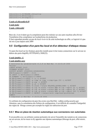 http://www.jmrenouard.fr



chkrootkit-0.49/README.chklastlog
chkrootkit-0.49/strings.c
chkrootkit-0.49/chkproc.c

$ sudo cd chkrootkit-0.49
$ sudo make
$ sudo ./chkrootkit
…

Bien sûr, il est évident que la compilation peut être réalisée sur une autre machine afin d'éviter
l'installation d'un compilateur sur la plateforme de production.
Il faut cependant prendre un peu de recul vis-à-vis de cette technologie en effet, ce logiciel n’a pas
été mis à jour depuis août 2009

9.5 Configuration d'un pare-feu local et d'un détecteur d'attaque réseau

Un pare-feu local sur les frontaux peut-être installe pour éviter toutes connections sur le serveur en
dehors des ports http(80), HTTPS(443), SSH(22).

$ sudo iptables –L
$ sudo iptables-save
# Generated by iptables-save v1.2.8 on Wed Mar 8 16:31:18 2006
*filter
:INPUT ACCEPT [0:0]
:FORWARD ACCEPT [0:0]
:OUTPUT ACCEPT [25400502:18548269096]
:RH-Firewall-1-INPUT - [0:0]
-A INPUT -j RH-Firewall-1-INPUT
-A FORWARD -j RH-Firewall-1-INPUT
-A RH-Firewall-1-INPUT -i lo -j ACCEPT
-A RH-Firewall-1-INPUT -p icmp -m icmp --icmp-type 255 -j ACCEPT
-A RH-Firewall-1-INPUT -p esp -j ACCEPT
-A RH-Firewall-1-INPUT -p ah -j ACCEPT
-A RH-Firewall-1-INPUT -m state --state RELATED,ESTABLISHED -j ACCEPT
-A RH-Firewall-1-INPUT -p tcp -m state --state NEW -m tcp --dport 22 -j ACCEPT
-A RH-Firewall-1-INPUT -p tcp -m state --state NEW -m tcp --dport 80 -j ACCEPT
-A RH-Firewall-1-INPUT -p tcp -m state --state NEW -m tcp --dport 443 -j ACCEPT
-A RH-Firewall-1-INPUT -j REJECT --reject-with icmp-host-prohibited
COMMIT
# Completed on Wed Mar 8 16:31:18 2006

Un utilitaire de configuration de pare-feu existe sous Red Hat : redhat-config-security-gui
Attention, sans la consultation des fichiers de configuration, il est difficile de connaître l'intégralité
des règles de filtrage comme par exemple les règles de redirection de port.


9.5.1 Mise en place de réaction automatique aux connexions non autorisées

Il est possible avec un utilitaire comme portsentry de suivre l'ensemble des tentatives de connexions
sur un serveur, de les tracer et d'y apporter une réponse automatique (blocage du port, effet miroir,
…)

© Jean-Marie RENOUARD- 2011 – http://www.jmrenouard.fr                                    Page 17/19
 