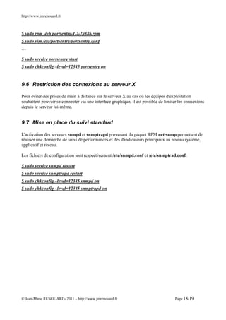 http://www.jmrenouard.fr



$ sudo rpm -ivh portsentry-1.2-2.i386.rpm
$ sudo vim /etc/portsentry/portsentry.conf
…

$ sudo service portsentry start
$ sudo chkconfig –level=12345 portsentry on


9.6 Restriction des connexions au serveur X

Pour éviter des prises de main à distance sur le serveur X au cas où les équipes d'exploitation
souhaitent pouvoir se connecter via une interface graphique, il est possible de limiter les connexions
depuis le serveur lui-même.


9.7 Mise en place du suivi standard

L'activation des serveurs snmpd et snmptrapd provenant du paquet RPM net-snmp permettent de
réaliser une démarche de suivi de performances et des d'indicateurs principaux au niveau système,
applicatif et réseau.

Les fichiers de configuration sont respectivement /etc/snmpd.conf et /etc/snmptrad.conf.

$ sudo service snmpd restart
$ sudo service snmptrapd restart
$ sudo chkconfig –level=12345 snmpd on
$ sudo chkconfig –level=12345 snmptrapd on




© Jean-Marie RENOUARD- 2011 – http://www.jmrenouard.fr                               Page 18/19
 