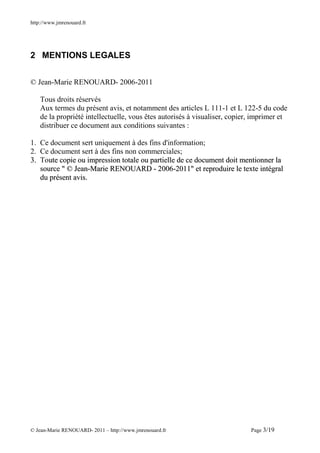 http://www.jmrenouard.fr




2 MENTIONS LEGALES


© Jean-Marie RENOUARD- 2006-2011

    Tous droits réservés
    Aux termes du présent avis, et notamment des articles L 111-1 et L 122-5 du code
    de la propriété intellectuelle, vous êtes autorisés à visualiser, copier, imprimer et
    distribuer ce document aux conditions suivantes :

1. Ce document sert uniquement à des fins d'information;
2. Ce document sert à des fins non commerciales;
3. Toute copie ou impression totale ou partielle de ce document doit mentionner la
   source " © Jean-Marie RENOUARD - 2006-2011" et reproduire le texte intégral
   du présent avis.




© Jean-Marie RENOUARD- 2011 – http://www.jmrenouard.fr                      Page 3/19
 