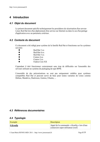 http://www.jmrenouard.fr




4 Introduction

4.1 Objet du document

        Le présent document spécifie techniquement les procédures de sécurisation d'un serveur
        Linux Red Hat lors d'un déploiement d'un service sur Internet ou dans le cas d'un partage
        d'application avec un partenaire extérieur.


4.2 Contexte du document

        Ce document a été rédigé pour système de la famille Red Hat et fonctionne sur les systèmes
        suivants:
                             Red Hat 3.xx
                             Red Hat 4.xx
                             Red Hat 5.xx
                             Centos 4.xx
                             Centos 5.xx
                             Fedora Core XX

        Cependant il doit fonctionner correctement sans trop de difficultés sur l'ensemble des
        serveurs utilisant un système de packaging de type RPM.

        L'ensemble de des préconisations ne sont pas uniquement valables pour systèmes
        compatibles Red Hat et peuvent servir de base pour toutes variantes de Linux comme
        Debian, Mandriva, Slackware, Gentoo, Ubuntu, ...




4.3 Références documentaires


4.4 Typologie
Exemple                                             Descritpion
# ifconfig                                          Appel de la commande « ifconfig » lors d'une
                                                    connexion super-utilisateur (root)

© Jean-Marie RENOUARD- 2011 – http://www.jmrenouard.fr                                Page 6/19
 