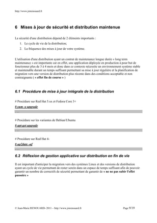 http://www.jmrenouard.fr




6 Mises à jour de sécurité et distribution maintenue

La sécurité d'une distribution dépend de 2 éléments importants :
      1. Le cycle de vie de la distribution;
      2. La fréquence des mises à jour de votre système.


L'utilisation d'une distribution ayant un contrat de maintenance longue durée « long term
maintenance » est importante car en effet, une application déployée en production à pour but de
fonctionner plus de 3 à 4 mois et donc dans ce contexte nécessite un environnement système stable
et maintenable durant un temps suffisant permettant sa mise à jour régulière et la planification de
migration vers une version de distribution plus récente dans des conditions acceptable et non
contraignante ( « effet fin de course » )



6.1 Procédure de mise à jour intégrale de la distribution

# Procédure sur Red Hat 5.xx et Fedora Core 3+
# yum -y upgrade
...


# Procédure sur les variantes de Debian/Ubuntu
# apt-get upgrade
...


# Procédure sur Red Hat 4-
# up2date -uf
...

6.2 Réflexion de gestion applicative sur distribution en fin de vie

Il est important d'anticiper la migration vers des systèmes Linux et des versions de distribution
ayant un cycle de vie permettant de rester serein dans un espace de temps suffisant afin de pouvoir
garantir un nombre de correctifs de sécurité permettant de garantir de « ne ne pas subir l'effet
passoire »




© Jean-Marie RENOUARD- 2011 – http://www.jmrenouard.fr                               Page 9/19
 