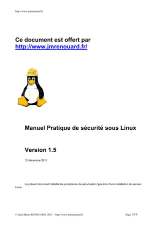 http://www.jmrenouard.fr




Ce document est offert par
http://www.jmrenouard.fr/




         Manuel Pratique de sécurité sous Linux


         Version 1.5
         12 décembre 2011




         Le présent document détaille les procédures de sécurisation type lors d'une installation de serveur
Linux.




© Jean-Marie RENOUARD- 2011 – http://www.jmrenouard.fr                                        Page 1/19
 