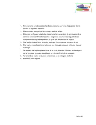 Pagina 12
1. Primeramente será detectado el probable problema que tiene el equipo del cliente
2. La falla se reportara al técnico
3. El equipo será entregado al técnico para verificar la falla
4. El técnico verificara si esta lenta, si esta lenta hará un análisis de antivirus donde si
contiene borrara archivos temporales y programas basura, si aún sigue lenta se
comprobara disco y desfragmentara, al igual que la liberación de espacio
5. Si el equipo no está lento, el técnico verificara y/o corrigiera el problema de red
6. Si el equipo necesita activar el software, con el equipo necesario el técnico elaborar
el trabajo
7. Se revisara si el equipo ya es votable, si no lo es el técnico informara al cliente para
dar al formatear el equipo respaldando su información y todo lo necesario
8. Ya teniendo el equipo en buenas condiciones, se le entregara al cliente
9. El técnico cierra reporte
 