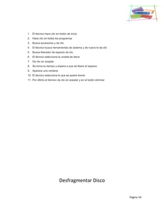 Pagina 14
1. El técnico hace clic en botón de inicio
2. Hace clic en todos los programas
3. Busca accesorios y da clic
4. El técnico busca herramientas de sistema y de nuevo le da clic
5. Busca liberador de espacio da clic
6. El técnico selecciona la unidad de disco
7. Da clic en aceptar
8. Se toma su tiempo y espera a que se libere el espacio
9. Aparece una ventana
10. El técnico selecciona lo que se quiere borrar
11. Por último el técnico da clic en aceptar y en el botón eliminar
Desfragmentar Disco
 