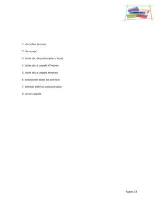 Pagina 18
1. clic botón de inicio
2. clic equipo
3. doble clic disco duro (disco local)
4. doble clic a carpeta Windows
5. doble clic a carpeta temporal
6. seleccionar todos los archivos
7. eliminar archivos seleccionados
8. cerrar carpeta
 