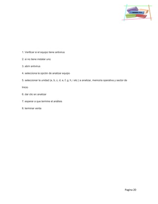 Pagina 20
1. Verificar si el equipo tiene antivirus
2. si no tiene instalar uno
3. abrir antivirus
4. selecciona la opción de analizar equipo
5. seleccionar la unidad (a, b, c, d, e, f, g, h, i etc.) a analizar, memoria operativa y sector de
Inicio
6. dar clic en analizar
7. esperar a que termine el análisis
8. terminar venta
 