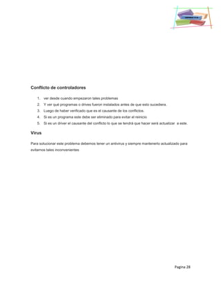 Pagina 28
Conflicto de controladores
1. ver desde cuando empezaron tales problemas
2. Y ver qué programas o drives fueron instalados antes de que esto sucediera.
3. Luego de haber verificado que es el causante de los conflictos.
4. Si es un programa este debe ser eliminado para evitar el reinicio
5. Si es un driver el causante del conflicto lo que se tendrá que hacer será actualizar a este.
Virus
Para solucionar este problema debemos tener un antivirus y siempre mantenerlo actualizado para
evitarnos tales inconvenientes
 