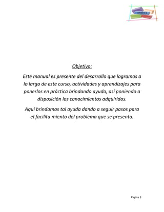 Pagina 3
Objetivo:
Este manual es presente del desarrollo que logramos a
lo largo de este curso, actividades y aprendizajes para
ponerlos en práctica brindando ayuda, así poniendo a
disposición los conocimientos adquiridos.
Aquí brindamos tal ayuda dando a seguir pasos para
el facilita miento del problema que se presenta.
 