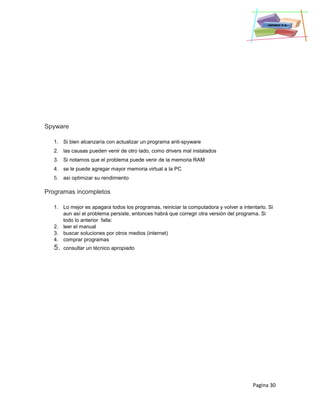 Pagina 30
Spyware
1. Si bien alcanzaría con actualizar un programa anti-spyware
2. las causas pueden venir de otro lado, como drivers mal instalados
3. Si notamos que el problema puede venir de la memoria RAM
4. se le puede agregar mayor memoria virtual a la PC
5. así optimizar su rendimiento
Programas incompletos
1. Lo mejor es apagara todos los programas, reiniciar la computadora y volver a intentarlo. Si
aun así el problema persiste, entonces habrá que corregir otra versión del programa. Si
todo lo anterior falla:
2. leer el manual
3. buscar soluciones por otros medios (internet)
4. comprar programas
5. consultar un técnico apropiado
 