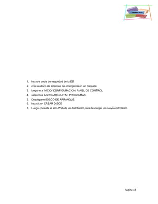 Pagina 34
1. haz una copia de seguridad de tu DD
2. crea un disco de arranque de emergencia en un disquete
3. luego ve a INICIO/ CONFIGURACION/ PANEL DE CONTROL
4. selecciona AGREGAR/ QUITAR PROGRAMAS
5. Desde panel DISCO DE ARRANQUE
6. haz clik en CREAR DISCO
7. Luego, consulta el sitio Web de un distribuidor para descargar un nuevo controlador.
 