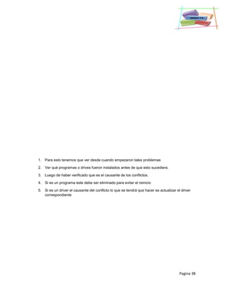 Pagina 38
1. Para esto tenemos que ver desde cuando empezaron tales problemas
2. Ver qué programas o drives fueron instalados antes de que esto sucediera.
3. Luego de haber verificado que es el causante de los conflictos.
4. Si es un programa este debe ser eliminado para evitar el reinicio
5. Si es un driver el causante del conflicto lo que se tendrá que hacer es actualizar el driver
correspondiente
 