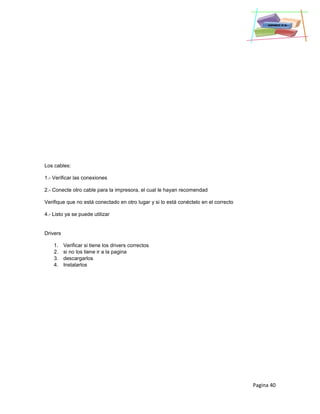 Pagina 40
Los cables:
1.- Verificar las conexiones
2.- Conecte otro cable para la impresora, el cual le hayan recomendad
Verifique que no está conectado en otro lugar y si lo está conéctelo en el correcto
4.- Listo ya se puede utilizar
Drivers
1. Verificar si tiene los drivers correctos
2. si no los tiene ir a la pagina
3. descargarlos
4. Instalarlos
 
