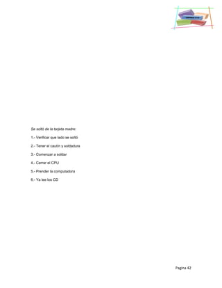 Pagina 42
Se soltó de la tarjeta madre:
1.- Verificar que lado se soltó
2.- Tener el cautín y soldadura
3.- Comenzar a soldar
4.- Cerrar el CPU
5.- Prender la computadora
6.- Ya lee los CD
 