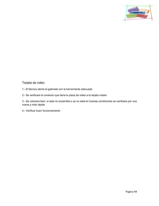 Pagina 44
Tarjeta de video
1.- El técnico abrirá el gabinete con la herramienta adecuada
2.- Se verificara la conexión que tiene la placa de video a la tarjeta madre
3.- Se colocara bien, si esta no ensambla o ya no está en buenas condiciones se cambiara por una
nueva y más rápida
4.- Verificar buen funcionamiento
 