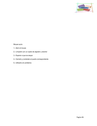 Pagina 46
Mouse sucio
1.- Abrir el mouse
2.- Limpiarlo con un copito de algodón y alcohol
3.- Esperar a que se seque
4.- Cerrarlo y conéctalo al puerto correspondiente
5.- Utilizarlo sin problema
 