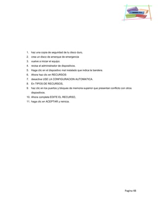 Pagina 48
1. haz una copia de seguridad de tu disco duro,
2. crea un disco de arranque de emergencia
3. vuelve a iniciar el equipo.
4. revisa el administrador de dispositivos.
5. Haga clic en el dispositivo mal instalado que indica la bandera.
6. Ahora haz clic en RECURSOS
7. desactiva USE LA CONFIGURACION AUTOMATICA.
8. En TIPOS DE RECURSOS,
9. haz clic en los puertos y bloques de memoria superior que presentan conflicto con otros
dispositivos.
10. Ahora completa EDITE EL RECURSO,
11. haga clic en ACEPTAR y reinicia.
 