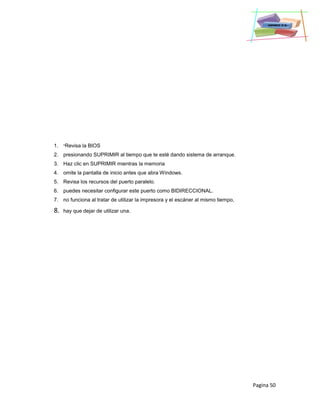 Pagina 50
1. *Revisa la BIOS
2. presionando SUPRIMIR al tiempo que te esté dando sistema de arranque.
3. Haz clic en SUPRIMIR mientras la memoria
4. omite la pantalla de inicio antes que abra Windows.
5. Revisa los recursos del puerto paralelo.
6. puedes necesitar configurar este puerto como BIDIRECCIONAL.
7. no funciona al tratar de utilizar la impresora y el escáner al mismo tiempo,
8. hay que dejar de utilizar una.
 