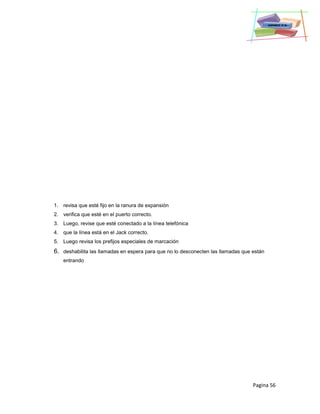 Pagina 56
1. revisa que esté fijo en la ranura de expansión
2. verifica que esté en el puerto correcto.
3. Luego, revise que esté conectado a la línea telefónica
4. que la línea está en el Jack correcto.
5. Luego revisa los prefijos especiales de marcación
6. deshabilita las llamadas en espera para que no lo desconecten las llamadas que están
entrando
 