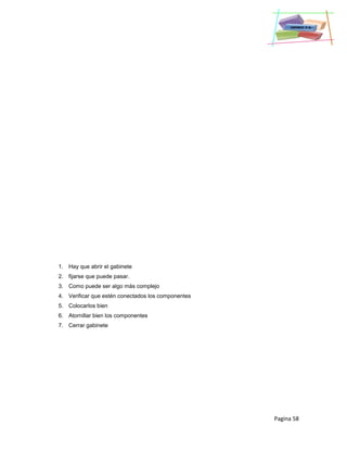 Pagina 58
1. Hay que abrir el gabinete
2. fijarse que puede pasar.
3. Como puede ser algo más complejo
4. Verificar que estén conectados los componentes
5. Colocarlos bien
6. Atornillar bien los componentes
7. Cerrar gabinete
 