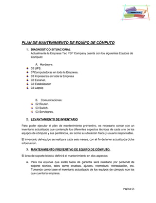 Pagina 64
PLAN DE MANTENIMIENTO DE EQUIPO DE CÓMPUTO
1. DIAGNOSTICO SITUACIONAL
Actualmente la Empresa Tec PSP Company cuenta con los siguientes Equipos de
Computo:
A. Hardware:
03 UPS.
07Computadoras en toda la Empresa.
03 Impresoras en toda la Empresa
02 Escaner.
02 Estabilizador
03 Laptop
B. Comunicaciones:
02 Router.
03 Switch.
03 Servidores.
2. LEVANTAMIENTO DE INVENTARIO
Para poder ejecutar el plan de mantenimiento preventivo, es necesario contar con un
inventario actualizado que contemple los diferentes aspectos técnicos de cada uno de los
equipos de cómputo y sus periféricos, así como su ubicación física y usuario responsable.
El inventario del equipo se realizara cada seis meses, con el fin de tener actualizada dicha
información.
3. MANTENIMIENTO PREVENTIVO DE EQUIPO DE CÓMPUTO.
El área de soporte técnico definirá el mantenimiento en dos aspectos:
a. Para los equipos que están fuera de garantía será realizado por personal de
soporte técnico, tales como pruebas, ajustes, reemplazo, reinstalación, etc.
Tomando como base el inventario actualizado de los equipos de cómputo con los
que cuenta la empresa.
 